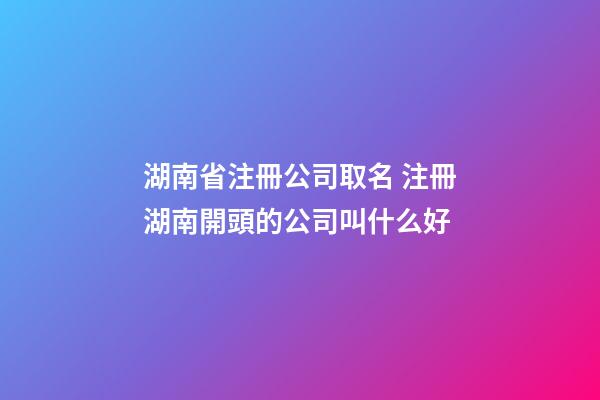 湖南省注冊公司取名 注冊湖南開頭的公司叫什么好-第1張-公司起名-玄機派
